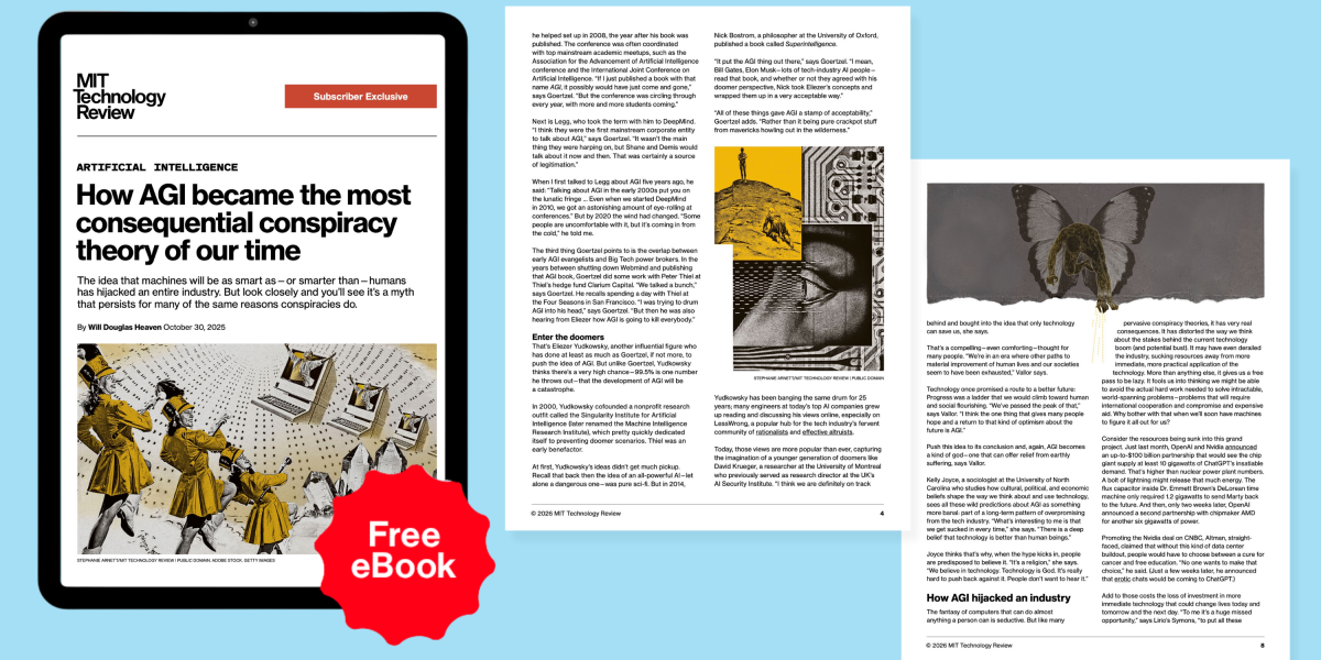 In this exclusive subscriber-only eBook, you’ll learn about how the idea that machines will be as smart as—or smarter than—humans has hijacked an entire industry. by Will Douglas Heaven October 30, 2025 Table of Contents: Related Stories: Access all subscribe…